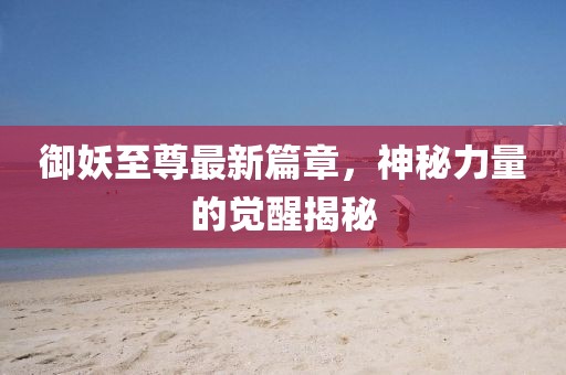 御妖至尊最新篇章，神秘力量的觉醒揭秘