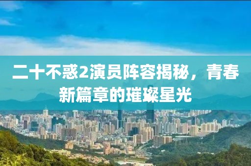 二十不惑2演员阵容揭秘，青春新篇章的璀璨星光