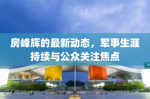 房峰辉的最新动态，军事生涯持续与公众关注焦点