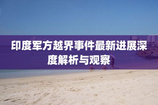 印度军方越界事件最新进展深度解析与观察
