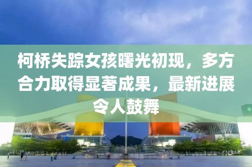 柯桥失踪女孩曙光初现，多方合力取得显著成果，最新进展令人鼓舞