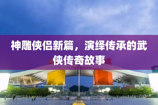 神雕侠侣新篇，演绎传承的武侠传奇故事