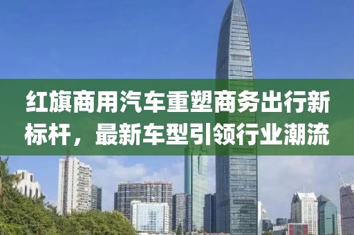 红旗商用汽车重塑商务出行新标杆，最新车型引领行业潮流