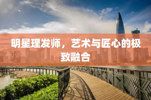 明星理发师，艺术与匠心的极致融合