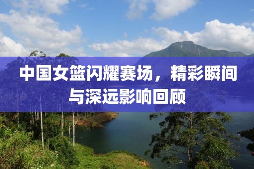 中国女篮闪耀赛场，精彩瞬间与深远影响回顾