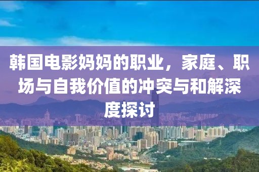 韩国电影妈妈的职业，家庭、职场与自我价值的冲突与和解深度探讨