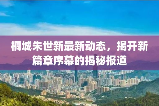 桐城朱世新最新动态，揭开新篇章序幕的揭秘报道