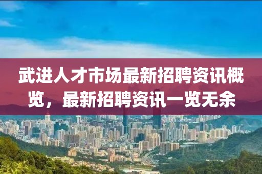 武进人才市场最新招聘资讯概览，最新招聘资讯一览无余