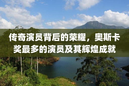 传奇演员背后的荣耀，奥斯卡奖最多的演员及其辉煌成就