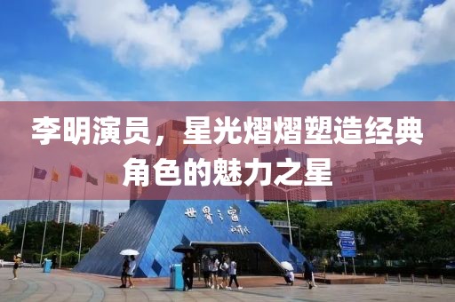 李明演员，星光熠熠塑造经典角色的魅力之星