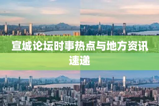 宣城论坛时事热点与地方资讯速递