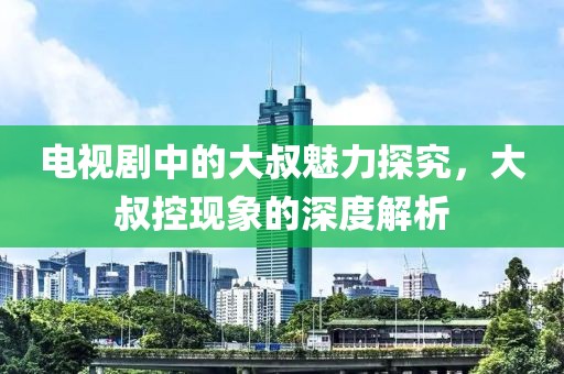 电视剧中的大叔魅力探究，大叔控现象的深度解析