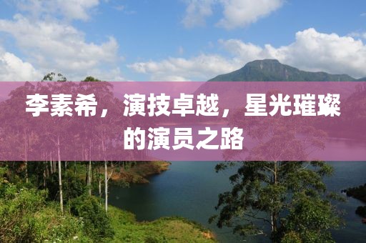 李素希，演技卓越，星光璀璨的演员之路
