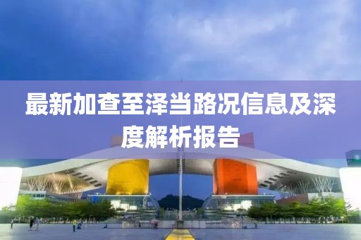最新加查至泽当路况信息及深度解析报告