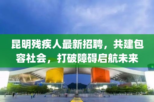 昆明残疾人最新招聘，共建包容社会，打破障碍启航未来