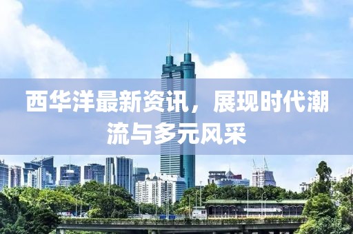 西华洋最新资讯，展现时代潮流与多元风采