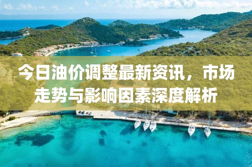 今日油价调整最新资讯，市场走势与影响因素深度解析