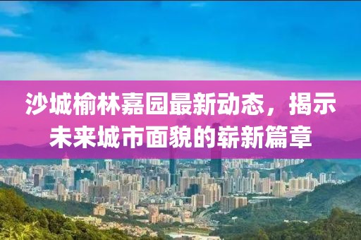 沙城榆林嘉园最新动态，揭示未来城市面貌的崭新篇章