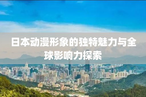 日本动漫形象的独特魅力与全球影响力探索