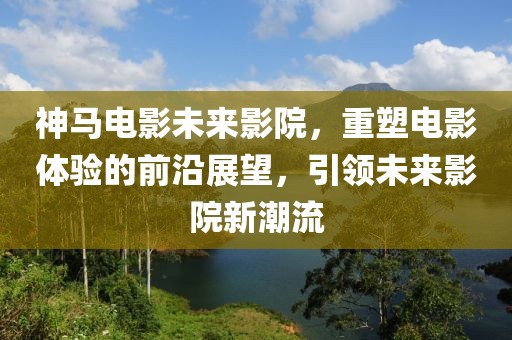 神马电影未来影院，重塑电影体验的前沿展望，引领未来影院新潮流
