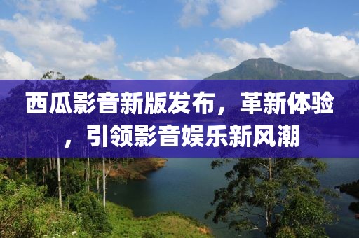西瓜影音新版发布，革新体验，引领影音娱乐新风潮