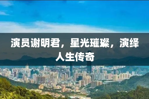 演员谢明君，星光璀璨，演绎人生传奇