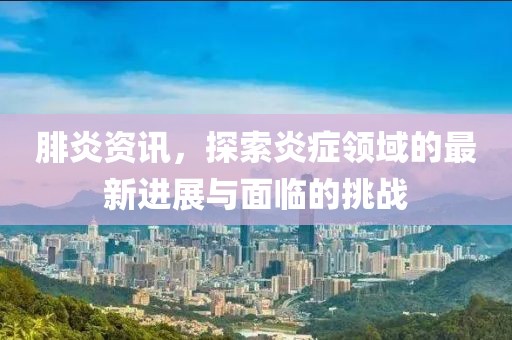 腓炎资讯，探索炎症领域的最新进展与面临的挑战