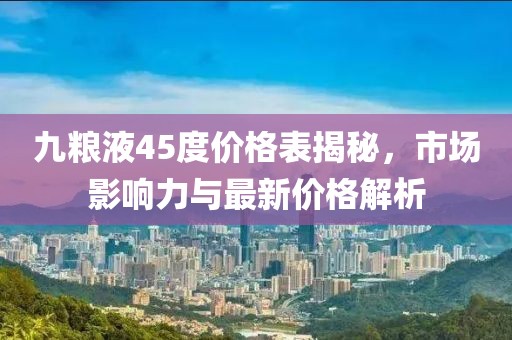 九粮液45度价格表揭秘，市场影响力与最新价格解析