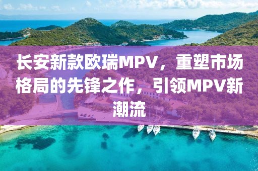 长安新款欧瑞MPV，重塑市场格局的先锋之作，引领MPV新潮流