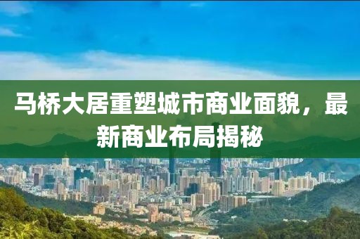 马桥大居重塑城市商业面貌，最新商业布局揭秘