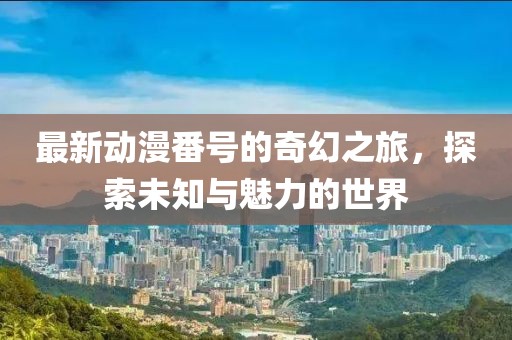 最新动漫番号的奇幻之旅，探索未知与魅力的世界