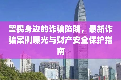 警惕身边的诈骗陷阱，最新诈骗案例曝光与财产安全保护指南