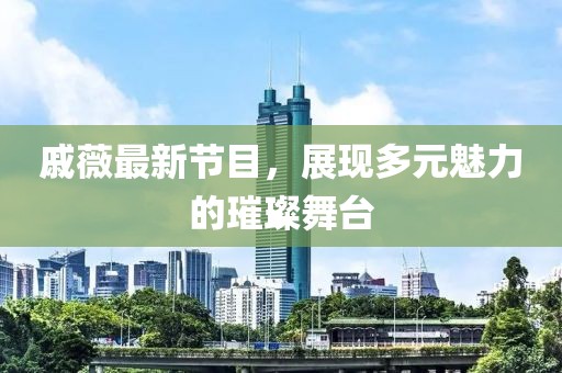 戚薇最新节目，展现多元魅力的璀璨舞台