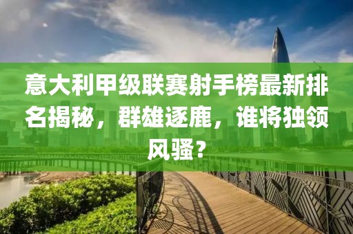 意大利甲级联赛射手榜最新排名揭秘，群雄逐鹿，谁将独领风骚？