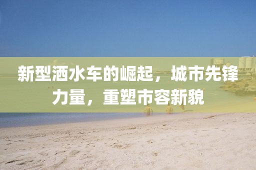 新型洒水车的崛起，城市先锋力量，重塑市容新貌