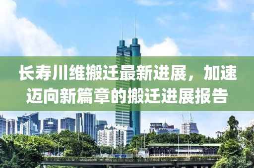 长寿川维搬迁最新进展，加速迈向新篇章的搬迁进展报告