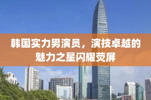 韩国实力男演员，演技卓越的魅力之星闪耀荧屏