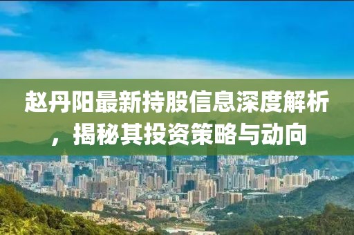 赵丹阳最新持股信息深度解析，揭秘其投资策略与动向