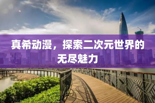 真希动漫，探索二次元世界的无尽魅力
