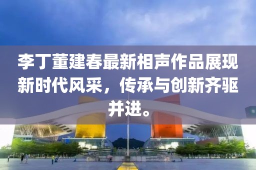李丁董建春最新相声作品展现新时代风采，传承与创新齐驱并进。