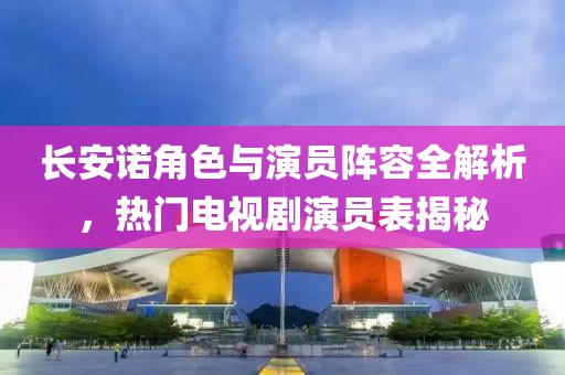 长安诺角色与演员阵容全解析，热门电视剧演员表揭秘