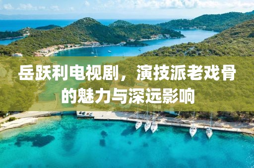 岳跃利电视剧，演技派老戏骨的魅力与深远影响