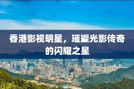 香港影视明星，璀璨光影传奇的闪耀之星