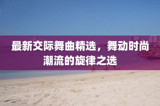 最新交际舞曲精选，舞动时尚潮流的旋律之选
