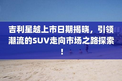 吉利星越上市日期揭晓，引领潮流的SUV走向市场之路探索！