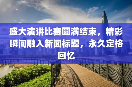 盛大演讲比赛圆满结束，精彩瞬间融入新闻标题，永久定格回忆