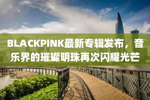 BLACKPINK最新专辑发布，音乐界的璀璨明珠再次闪耀光芒