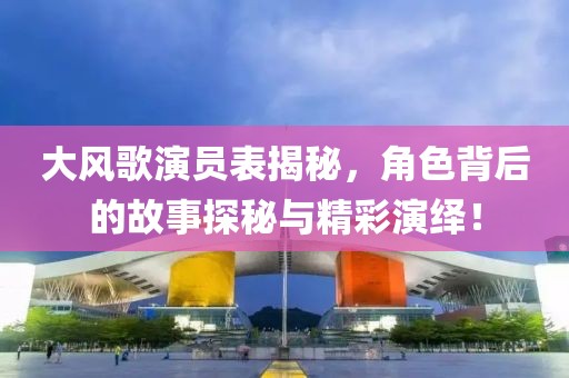 大风歌演员表揭秘，角色背后的故事探秘与精彩演绎！