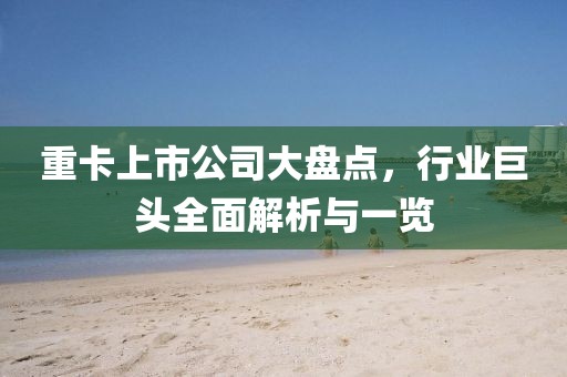 重卡上市公司大盘点，行业巨头全面解析与一览