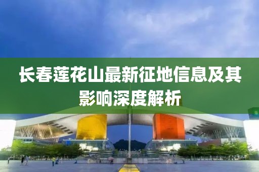 长春莲花山最新征地信息及其影响深度解析